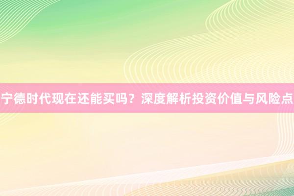 宁德时代现在还能买吗？深度解析投资价值与风险点