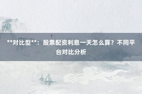**对比型**：股票配资利息一天怎么算？不同平台对比分析