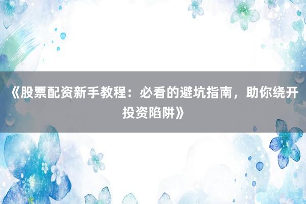 《股票配资新手教程：必看的避坑指南，助你绕开投资陷阱》