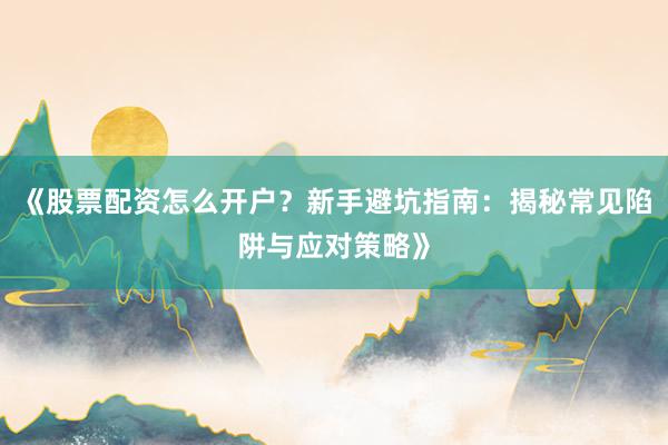 《股票配资怎么开户？新手避坑指南：揭秘常见陷阱与应对策略》