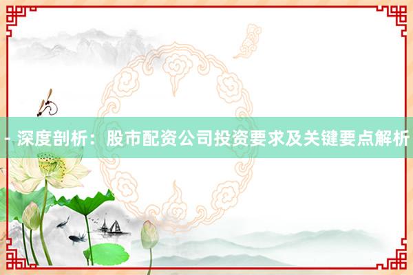 - 深度剖析：股市配资公司投资要求及关键要点解析