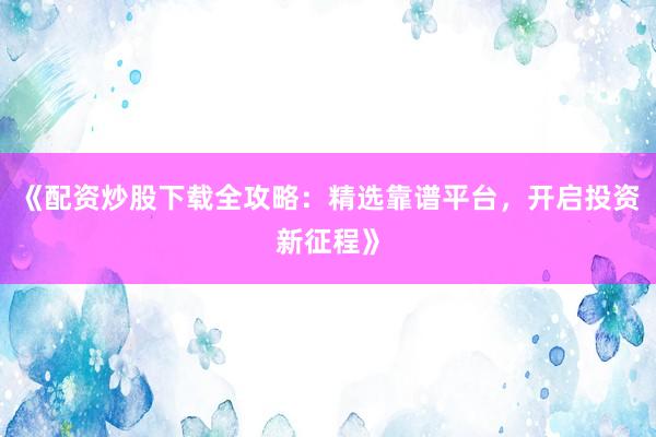 《配资炒股下载全攻略：精选靠谱平台，开启投资新征程》
