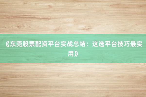 《东莞股票配资平台实战总结：这选平台技巧最实用》