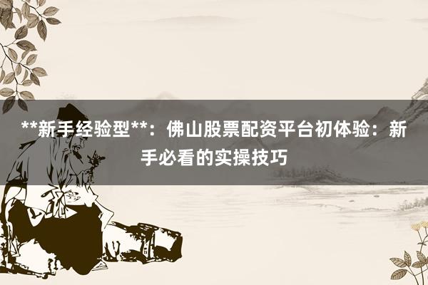 **新手经验型**：佛山股票配资平台初体验：新手必看的实操技巧