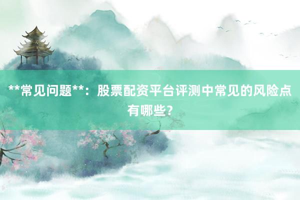 **常见问题**：股票配资平台评测中常见的风险点有哪些？