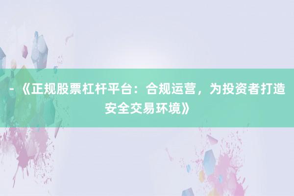 - 《正规股票杠杆平台：合规运营，为投资者打造安全交易环境》