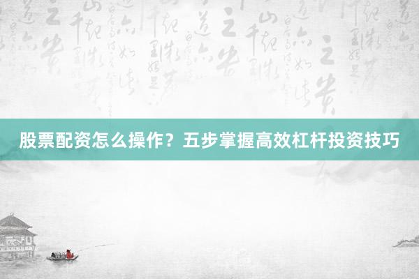 股票配资怎么操作？五步掌握高效杠杆投资技巧