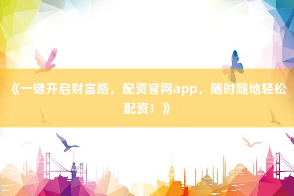 《一键开启财富路，配资官网app，随时随地轻松配资！》
