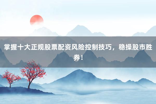掌握十大正规股票配资风险控制技巧，稳操股市胜券！