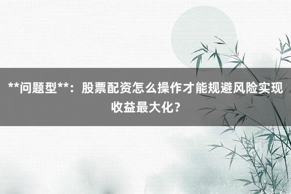 **问题型**:股票配资怎么操作才能规避风险实现收益最大化?