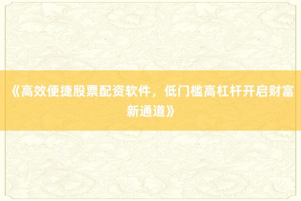 《高效便捷股票配资软件，低门槛高杠杆开启财富新通道》