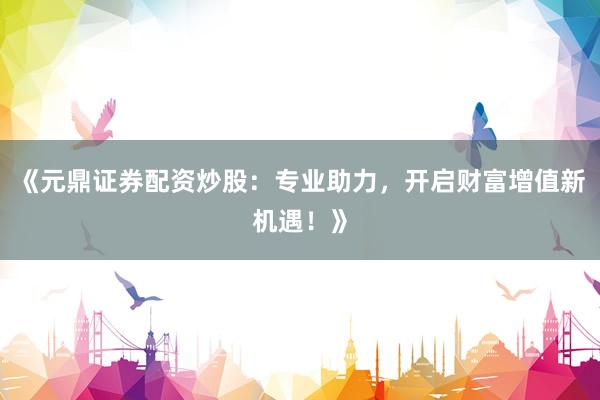 《元鼎证券配资炒股：专业助力，开启财富增值新机遇！》