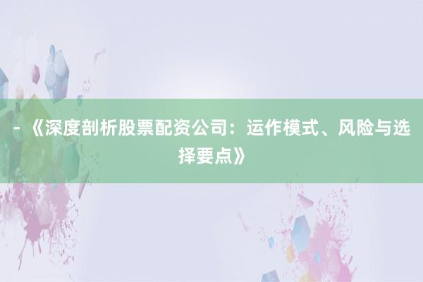 - 《深度剖析股票配资公司：运作模式、风险与选择要点》