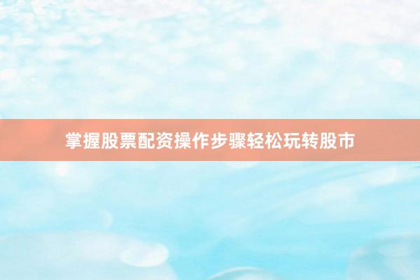 掌握股票配资操作步骤轻松玩转股市