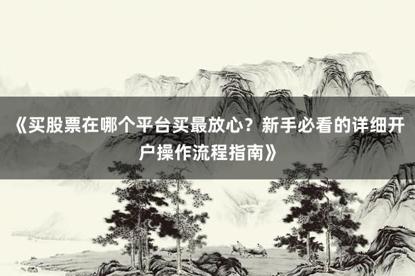 《买股票在哪个平台买最放心？新手必看的详细开户操作流程指南》