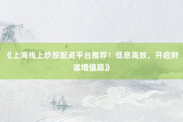 《上海线上炒股配资平台推荐！低息高效，开启财富增值路》