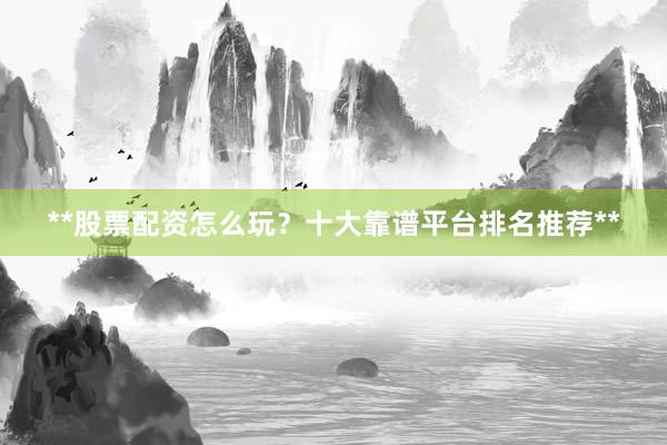 **股票配资怎么玩？十大靠谱平台排名推荐**