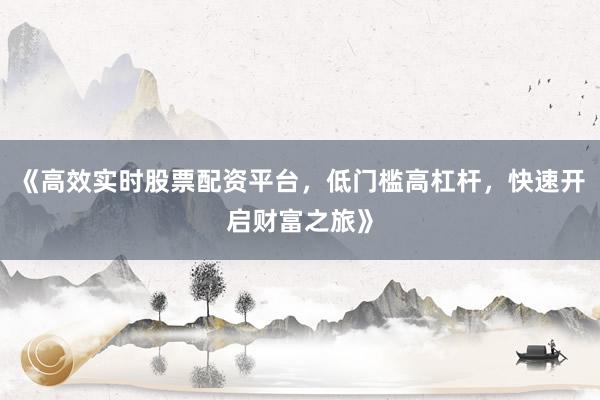 《高效实时股票配资平台，低门槛高杠杆，快速开启财富之旅》