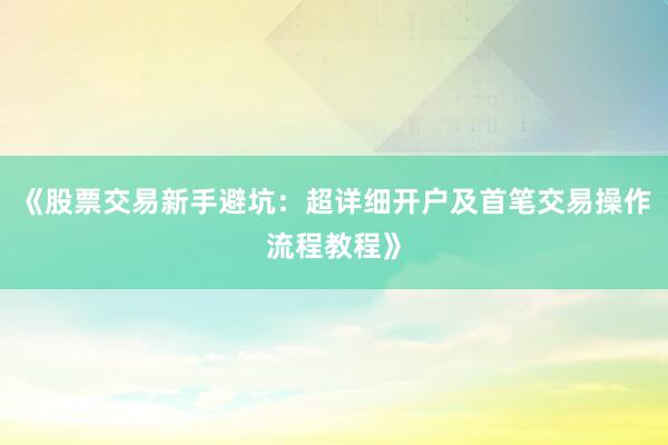 《股票交易新手避坑：超详细开户及首笔交易操作流程教程》