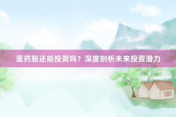 医药股还能投资吗？深度剖析未来投资潜力