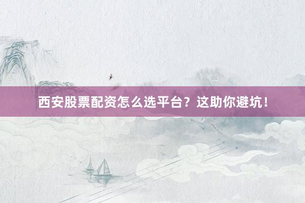 西安股票配资怎么选平台？这助你避坑！