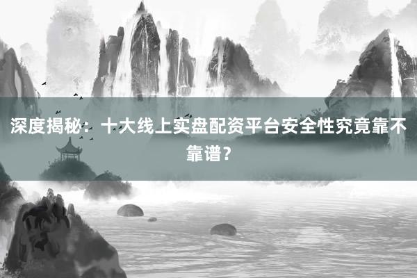 深度揭秘：十大线上实盘配资平台安全性究竟靠不靠谱？