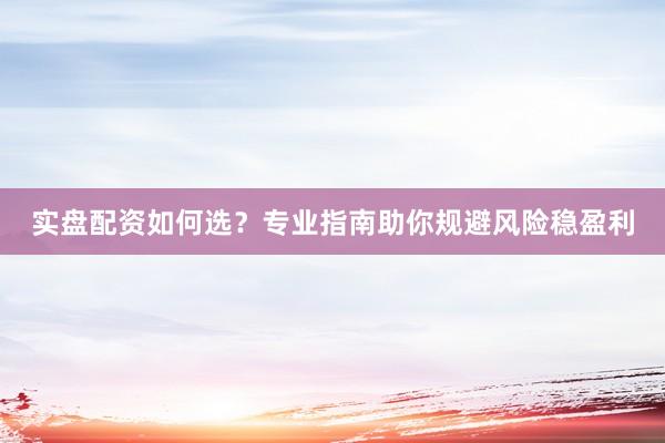 实盘配资如何选？专业指南助你规避风险稳盈利
