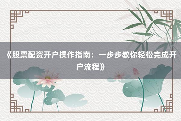 《股票配资开户操作指南：一步步教你轻松完成开户流程》