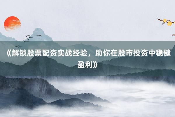 《解锁股票配资实战经验，助你在股市投资中稳健盈利》