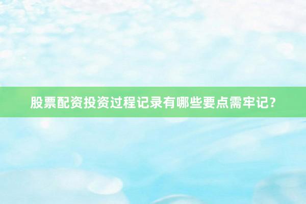 股票配资投资过程记录有哪些要点需牢记？