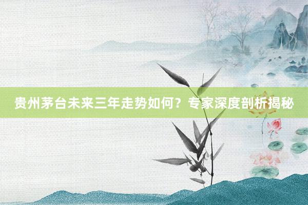 贵州茅台未来三年走势如何？专家深度剖析揭秘