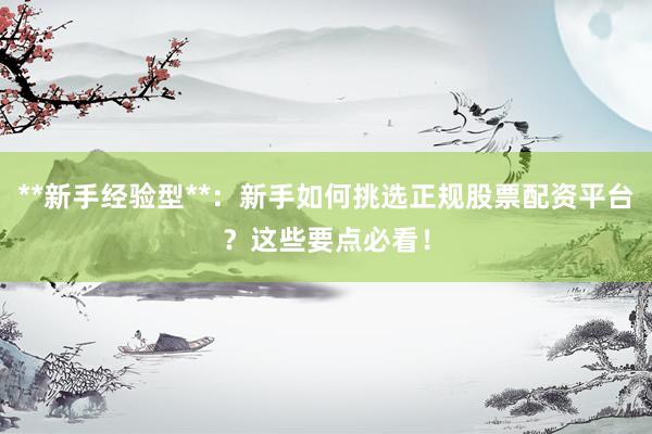 **新手经验型**：新手如何挑选正规股票配资平台？这些要点必看！