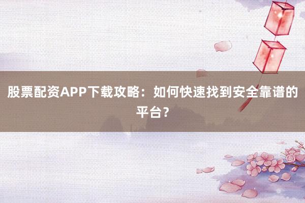 股票配资APP下载攻略：如何快速找到安全靠谱的平台？
