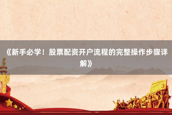 《新手必学！股票配资开户流程的完整操作步骤详解》