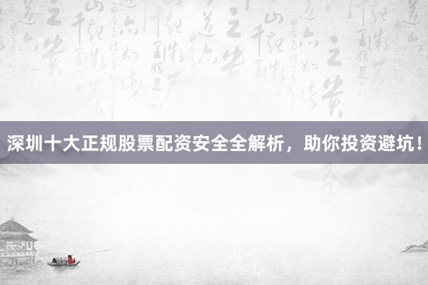 深圳十大正规股票配资安全全解析，助你投资避坑！