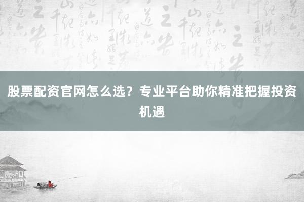 股票配资官网怎么选？专业平台助你精准把握投资机遇