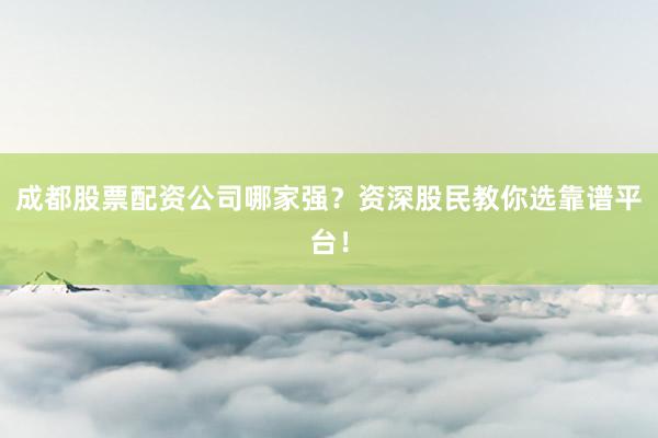 成都股票配资公司哪家强？资深股民教你选靠谱平台！