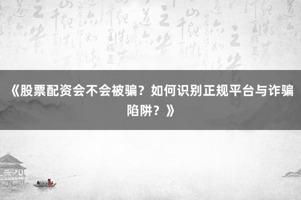 《股票配资会不会被骗？如何识别正规平台与诈骗陷阱？》