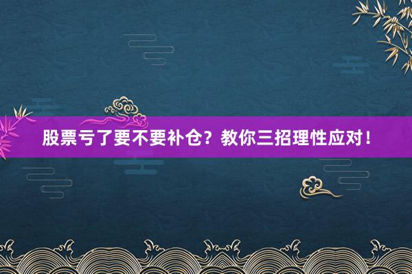 股票亏了要不要补仓？教你三招理性应对！