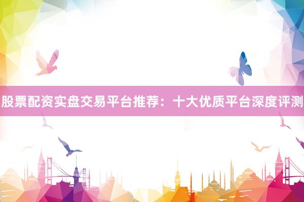 股票配资实盘交易平台推荐：十大优质平台深度评测