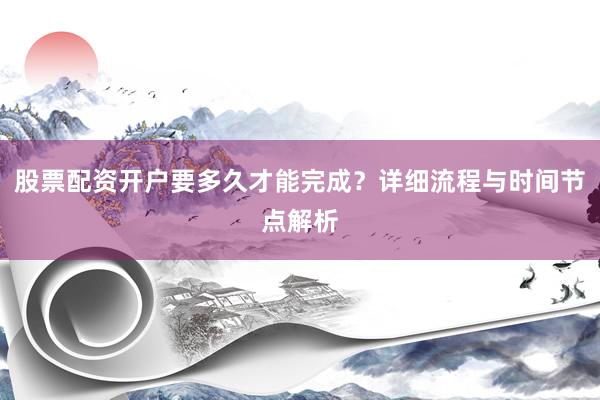 股票配资开户要多久才能完成？详细流程与时间节点解析