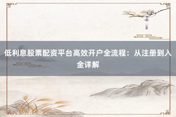 低利息股票配资平台高效开户全流程：从注册到入金详解