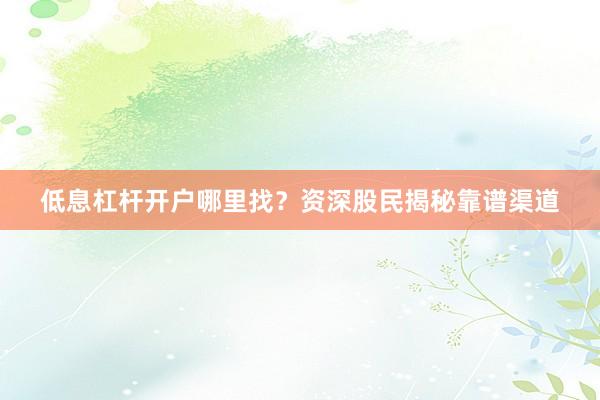 低息杠杆开户哪里找？资深股民揭秘靠谱渠道