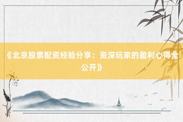 《北京股票配资经验分享：资深玩家的盈利心得全公开》