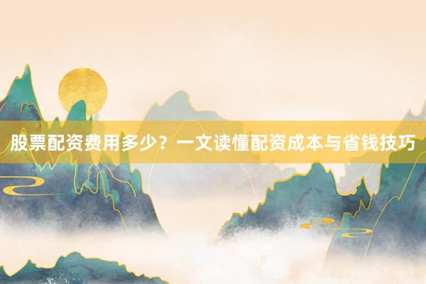 股票配资费用多少？一文读懂配资成本与省钱技巧
