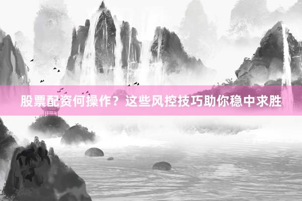 股票配资何操作？这些风控技巧助你稳中求胜