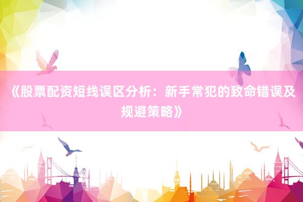 《股票配资短线误区分析：新手常犯的致命错误及规避策略》