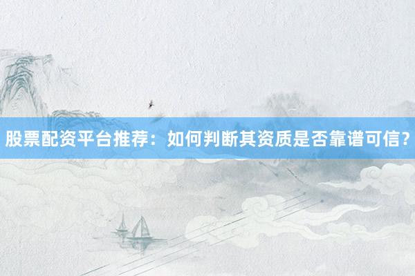 股票配资平台推荐：如何判断其资质是否靠谱可信？
