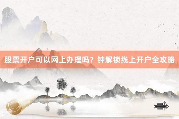 股票开户可以网上办理吗？钟解锁线上开户全攻略
