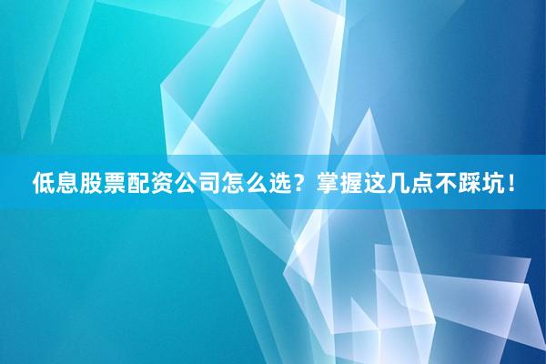 低息股票配资公司怎么选？掌握这几点不踩坑！